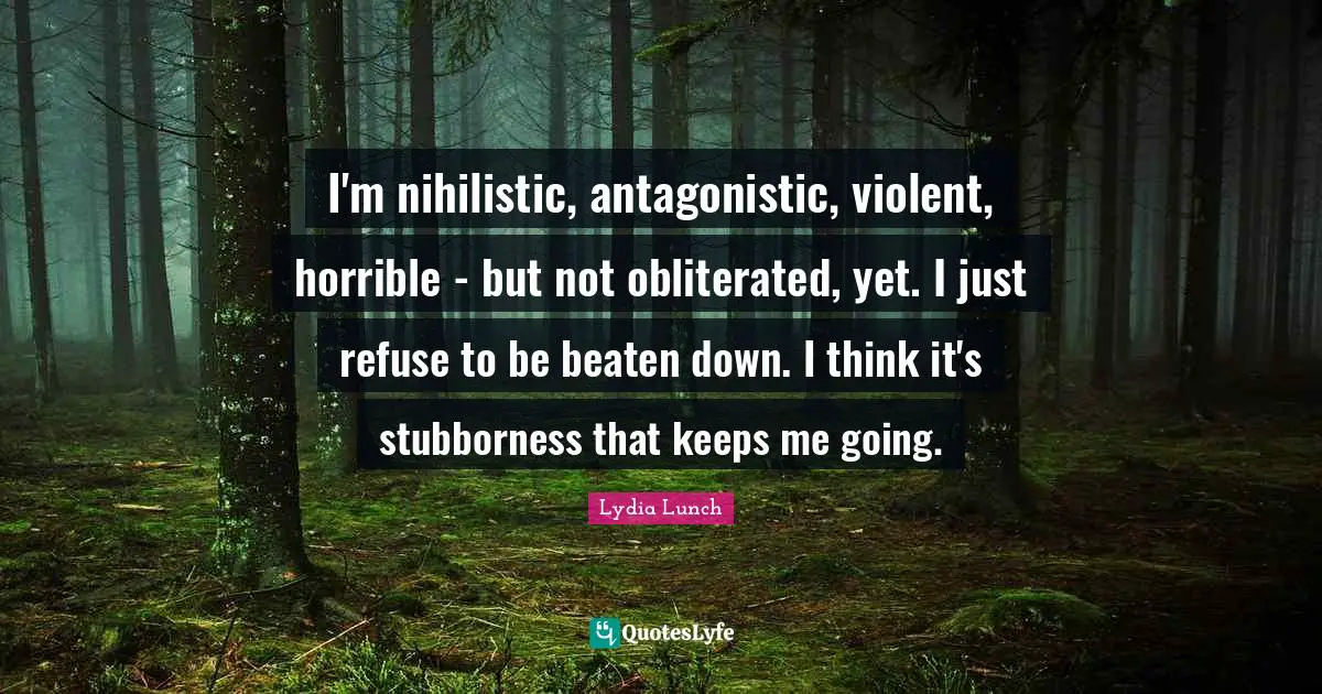 I'm nihilistic, antagonistic, violent, horrible - but not obliterated, yet. I just refuse to be beaten down. I think it's stubborness that keeps me going.