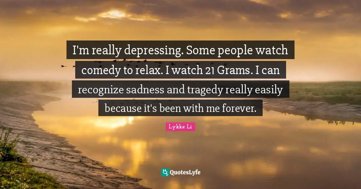 I'm really depressing. Some people watch comedy to relax. I watch 21 Grams. I can recognize sadness and tragedy really easily because it's been with me forever.