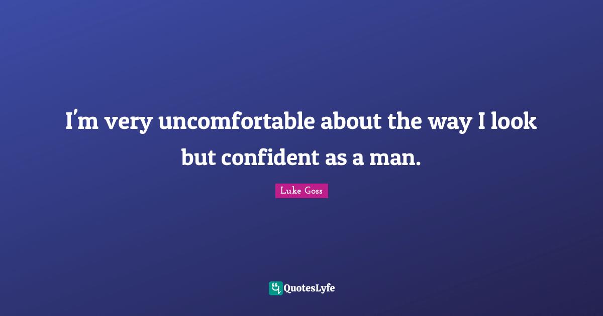 I'm very uncomfortable about the way I look but confident as a man.