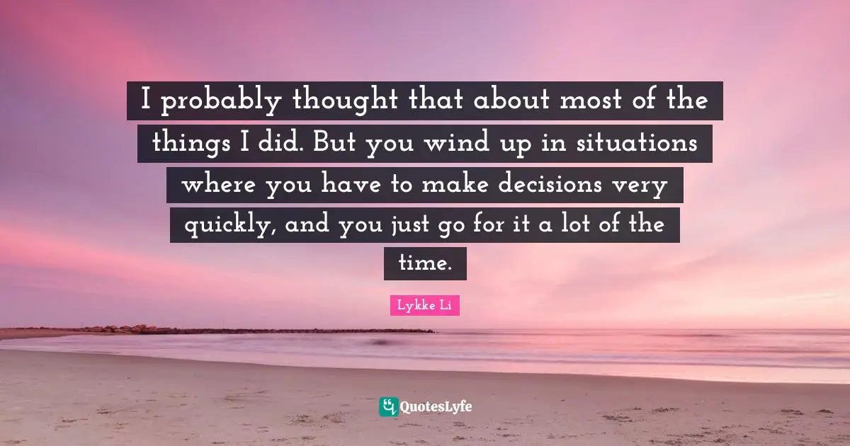 I probably thought that about most of the things I did. But you wind up in situations where you have to make decisions very quickly, and you just go for it a lot of the time.