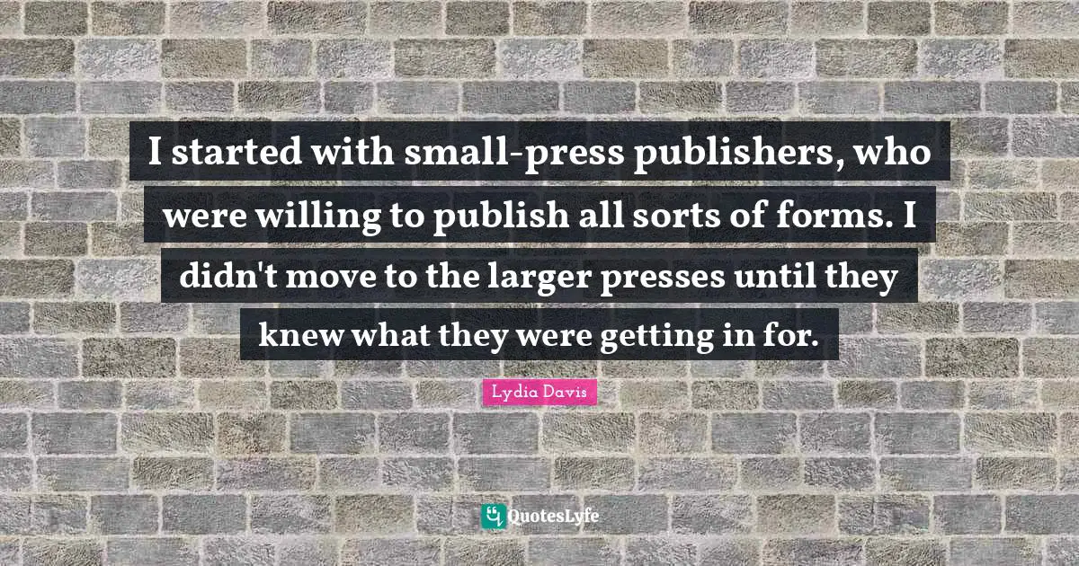 Lydia Davis Quotes: "I started with small-press publishers, who were willing to publish all sorts of forms. I didn't move to the larger presses until they knew what they were getting in for."