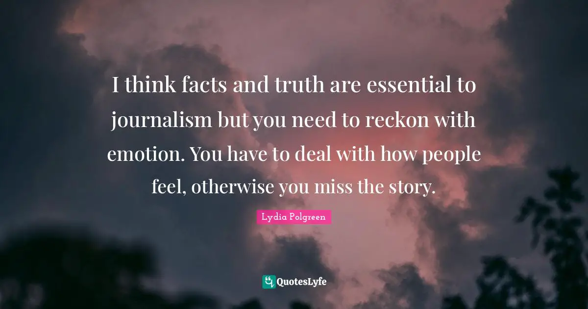 I think facts and truth are essential to journalism but you need to reckon with emotion. You have to deal with how people feel, otherwise you miss the story.