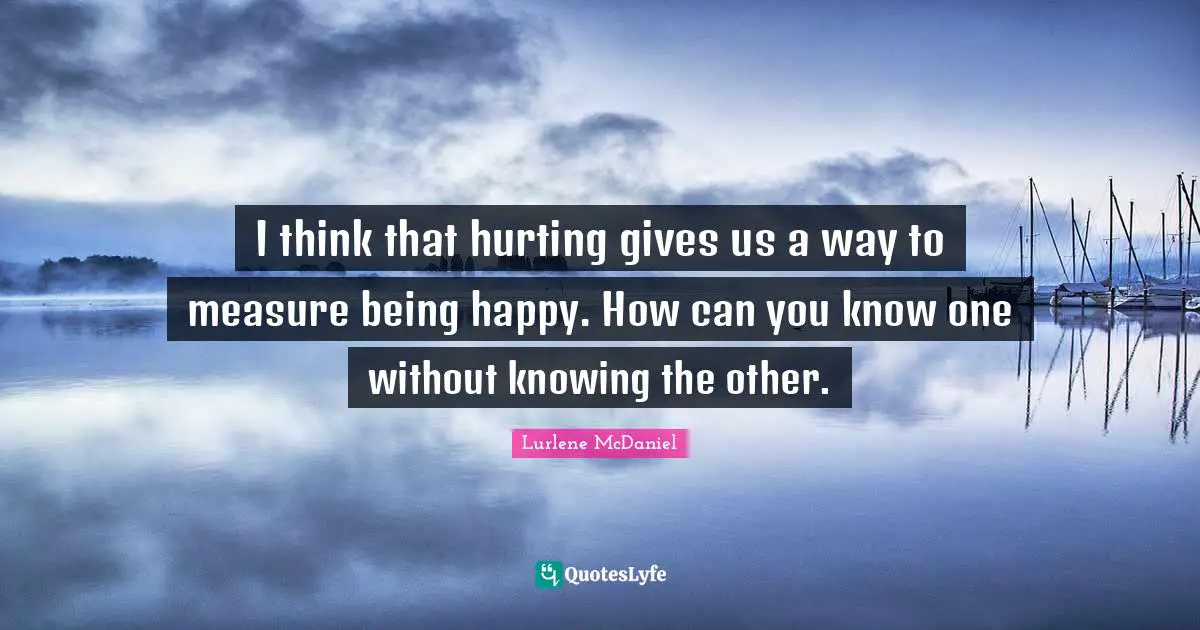 I think that hurting gives us a way to measure being happy. How can you know one without knowing the other.