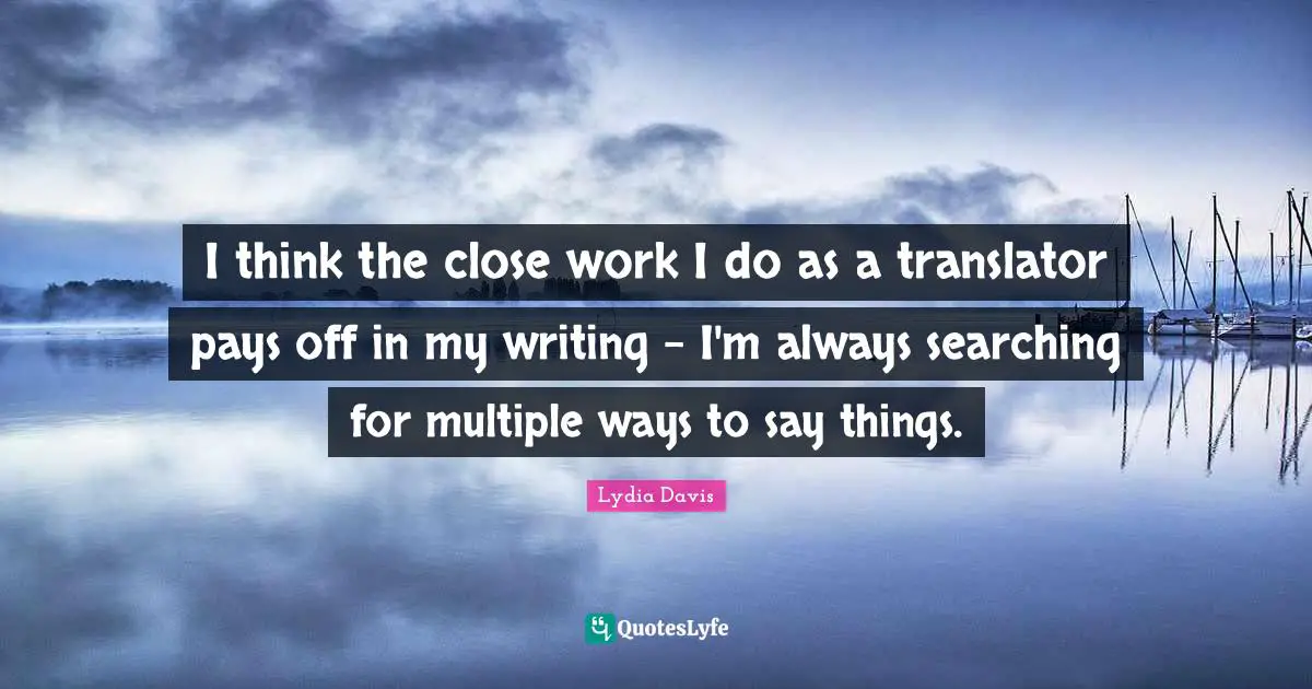 Lydia Davis Quotes: "I think the close work I do as a translator pays off in my writing - I'm always searching for multiple ways to say things."