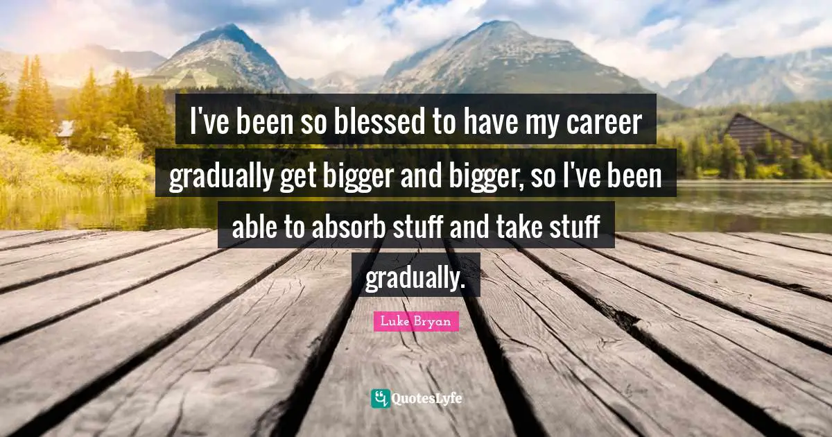 Luke Bryan Quotes: "I've been so blessed to have my career gradually get bigger and bigger, so I've been able to absorb stuff and take stuff gradually."