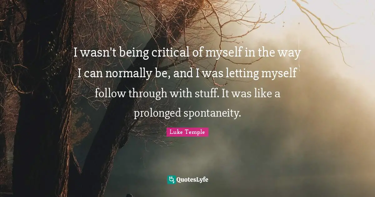 I wasn't being critical of myself in the way I can normally be, and I was letting myself follow through with stuff. It was like a prolonged spontaneity.