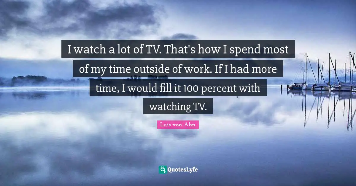 I watch a lot of TV. That's how I spend most of my time outside of work. If I had more time, I would fill it 100 percent with watching TV.