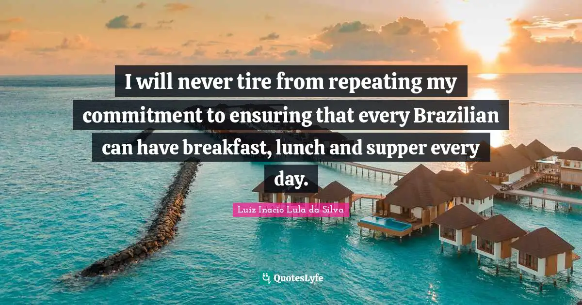 Tire Quotes: "I will never tire from repeating my commitment to ensuring that every Brazilian can have breakfast, lunch and supper every day."