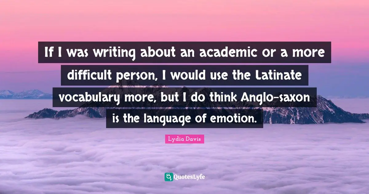 Lydia Davis Quotes: "If I was writing about an academic or a more difficult person, I would use the Latinate vocabulary more, but I do think Anglo-saxon is the language of emotion."