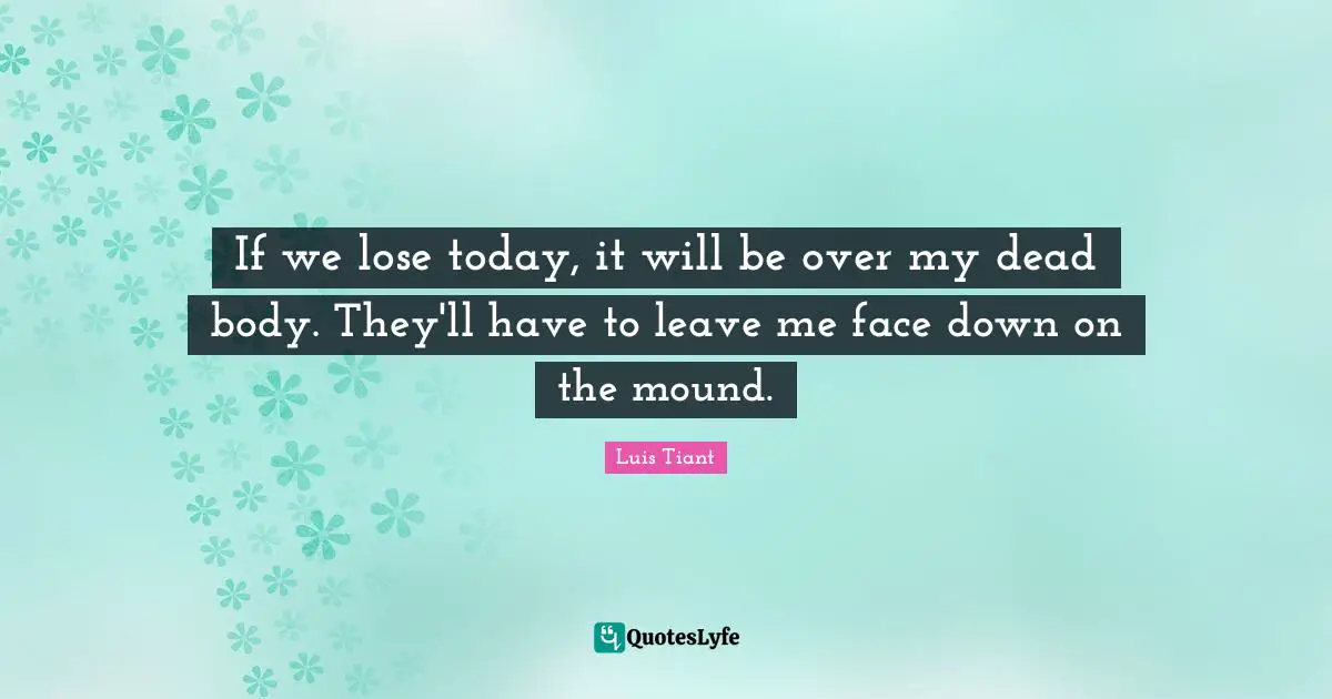 If we lose today, it will be over my dead body. They'll have to leave me face down on the mound.