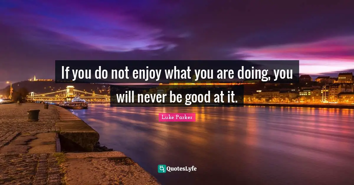 If you do not enjoy what you are doing, you will never be good at it.