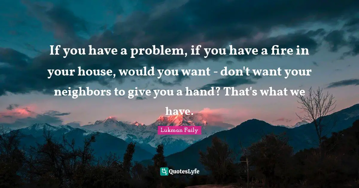 If you have a problem, if you have a fire in your house, would you want - don't want your neighbors to give you a hand? That's what we have.