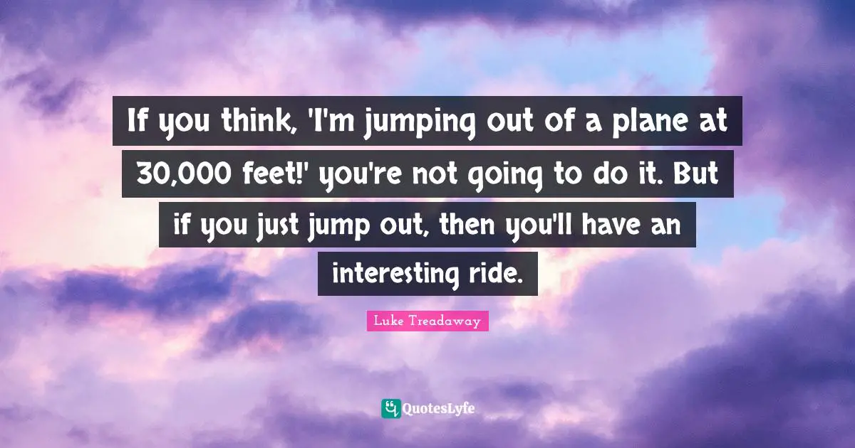 If you think, 'I'm jumping out of a plane at 30,000 feet!' you're not going to do it. But if you just jump out, then you'll have an interesting ride.