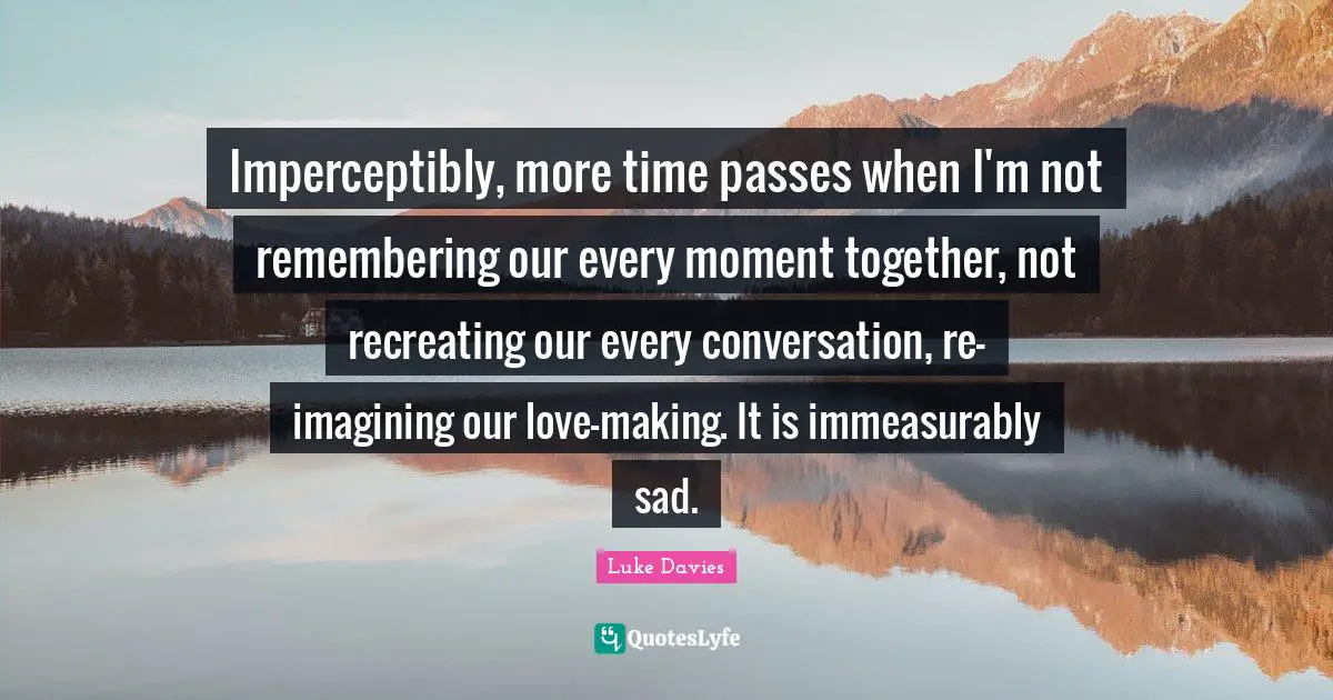 Imperceptibly, more time passes when I'm not remembering our every moment together, not recreating our every conversation, re-imagining our love-making. It is immeasurably sad.