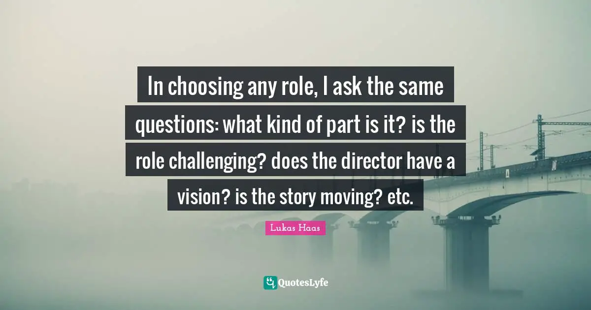 In choosing any role, I ask the same questions: what kind of part is it? is the role challenging? does the director have a vision? is the story moving? etc.