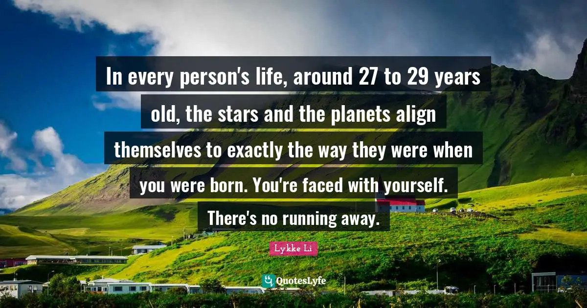 In every person's life, around 27 to 29 years old, the stars and the planets align themselves to exactly the way they were when you were born. You're faced with yourself. There's no running away.