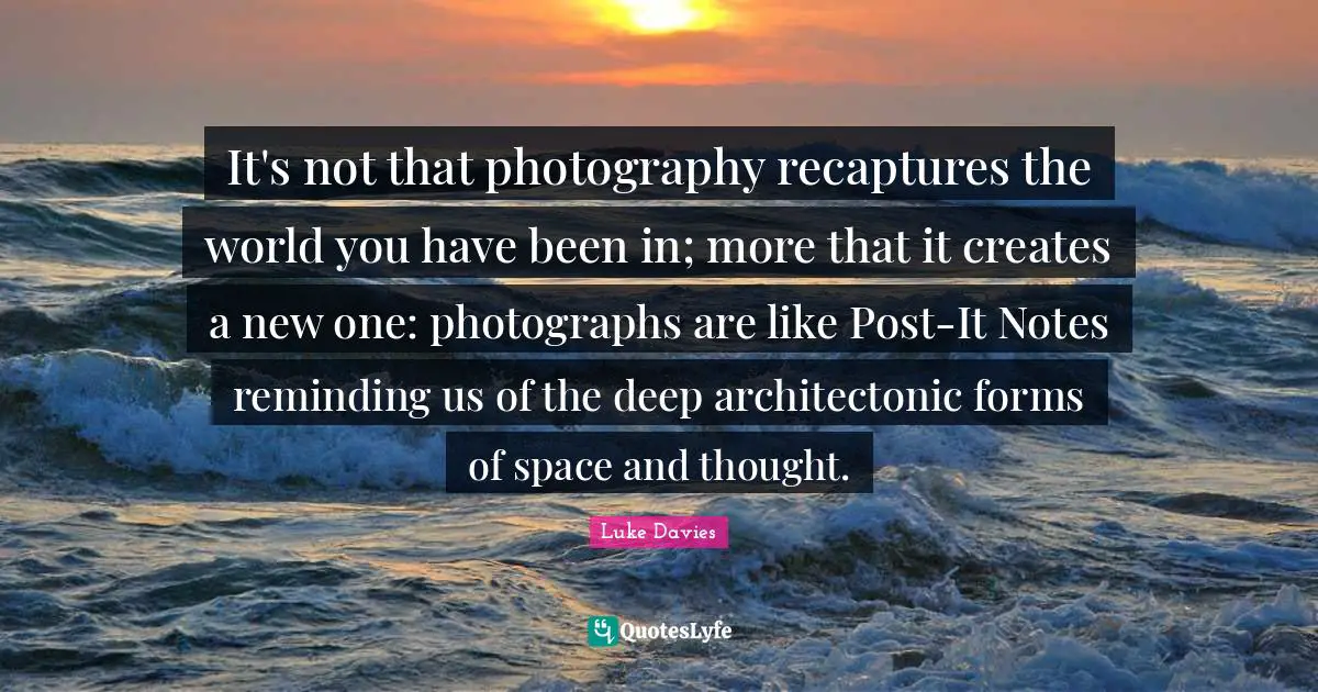 Reminding Quotes: "It's not that photography recaptures the world you have been in; more that it creates a new one: photographs are like Post-It Notes reminding us of the deep architectonic forms of space and thought."
