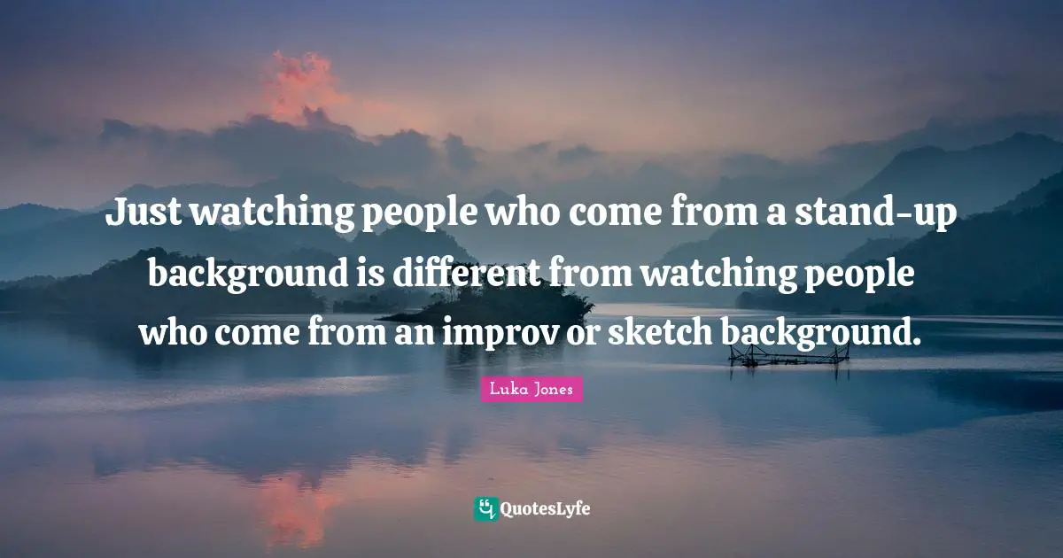 Just watching people who come from a stand-up background is different from watching people who come from an improv or sketch background.
