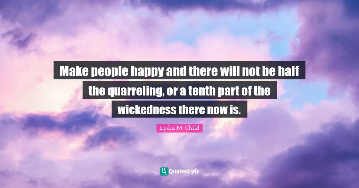 Make people happy and there will not be half the quarreling, or a tenth part of the wickedness there now is.