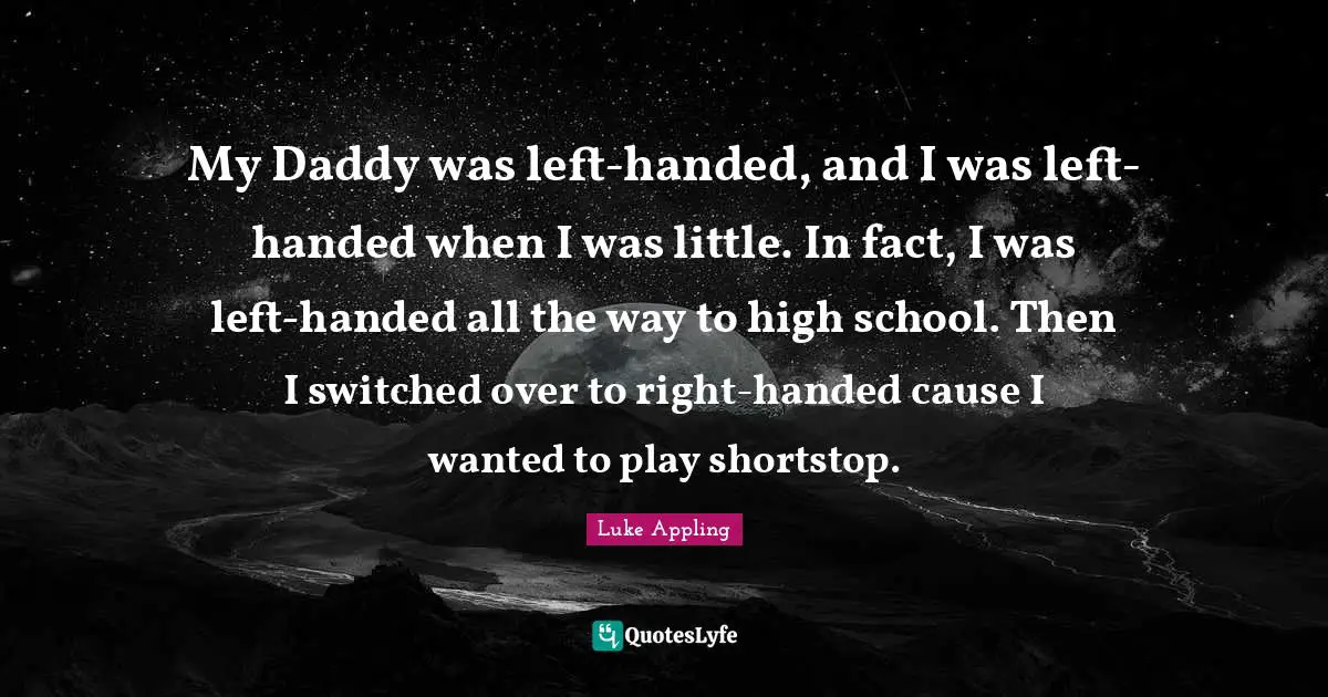 My Daddy was left-handed, and I was left-handed when I was little. In fact, I was left-handed all the way to high school. Then I switched over to right-handed cause I wanted to play shortstop.