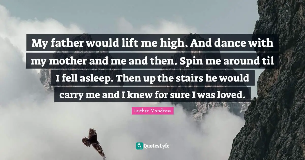 My father would lift me high. And dance with my mother and me and then. Spin me around til I fell asleep. Then up the stairs he would carry me and I knew for sure I was loved.