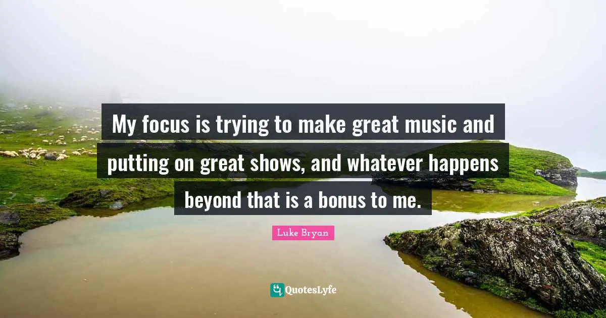 Luke Bryan Quotes: "My focus is trying to make great music and putting on great shows, and whatever happens beyond that is a bonus to me."