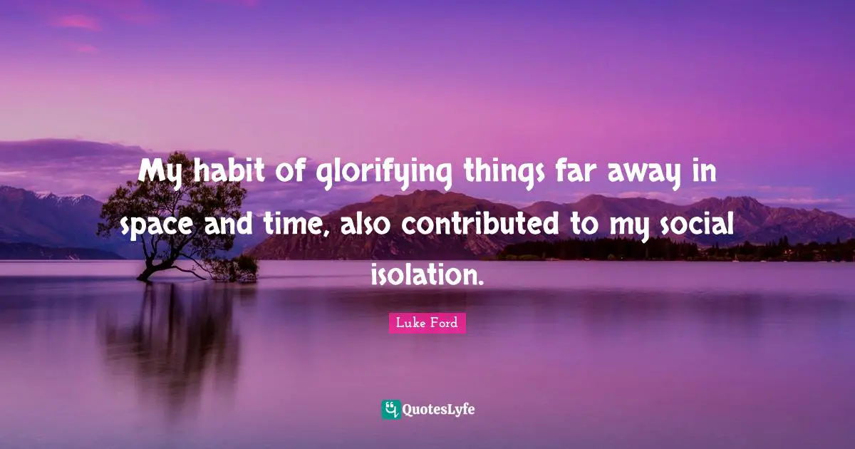 My habit of glorifying things far away in space and time, also contributed to my social isolation.