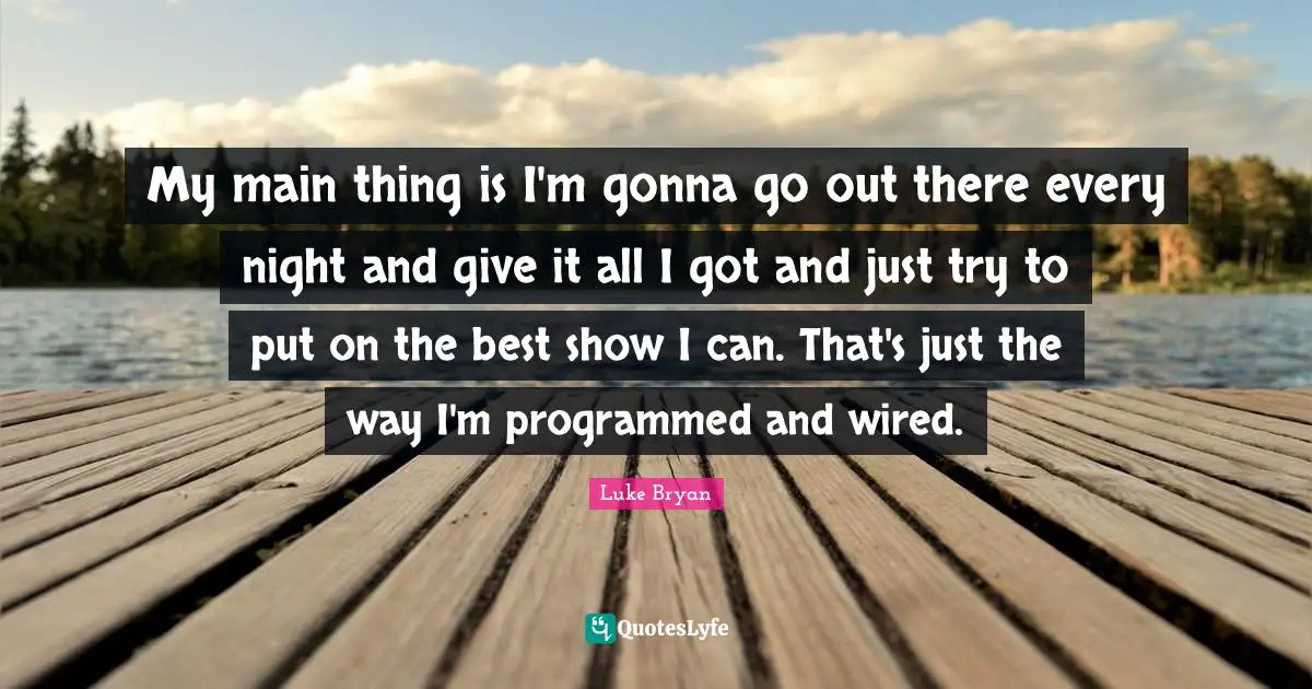 Luke Bryan Quotes: "My main thing is I'm gonna go out there every night and give it all I got and just try to put on the best show I can. That's just the way I'm programmed and wired."