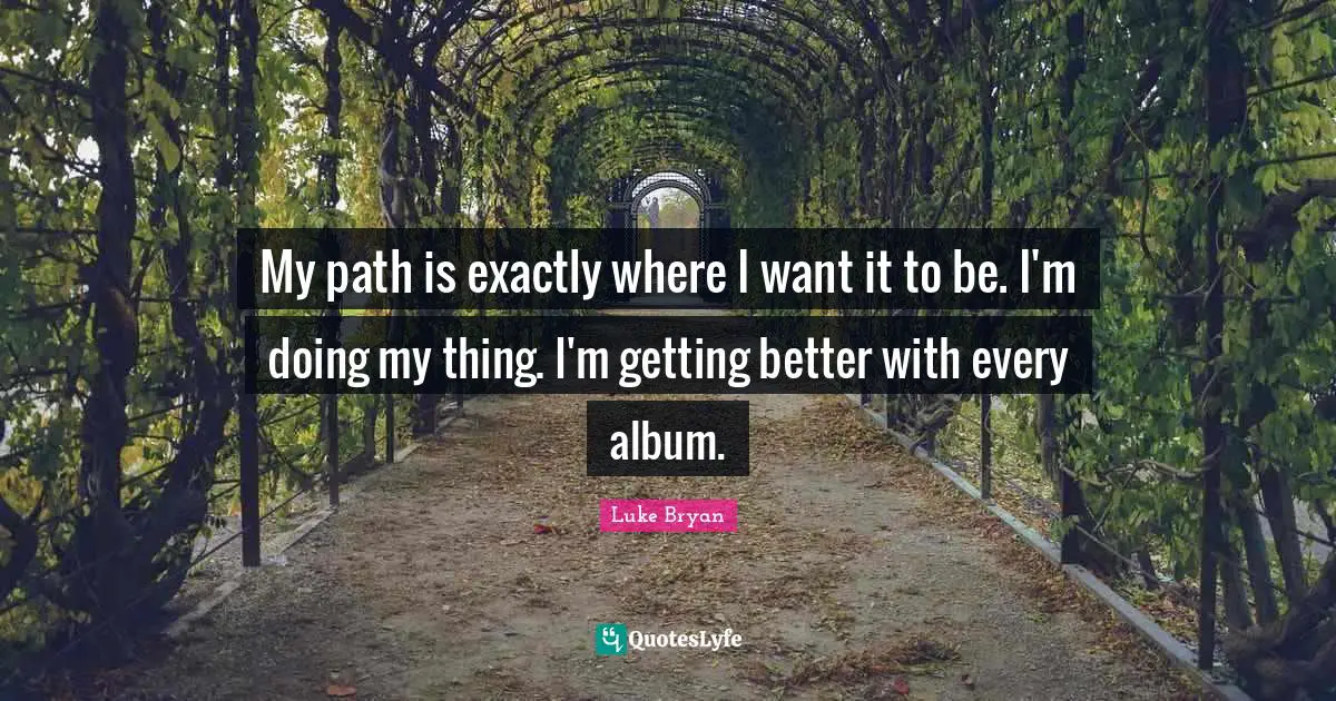Luke Bryan Quotes: "My path is exactly where I want it to be. I'm doing my thing. I'm getting better with every album."