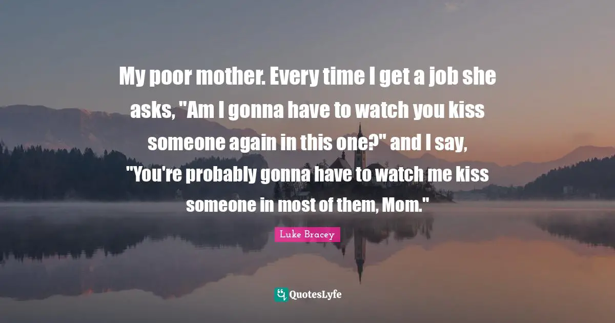 My poor mother. Every time I get a job she asks, "Am I gonna have to watch you kiss someone again in this one?" and I say, "You're probably gonna have to watch me kiss someone in most of them, Mom."