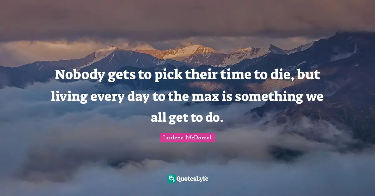Nobody gets to pick their time to die, but living every day to the max is something we all get to do.