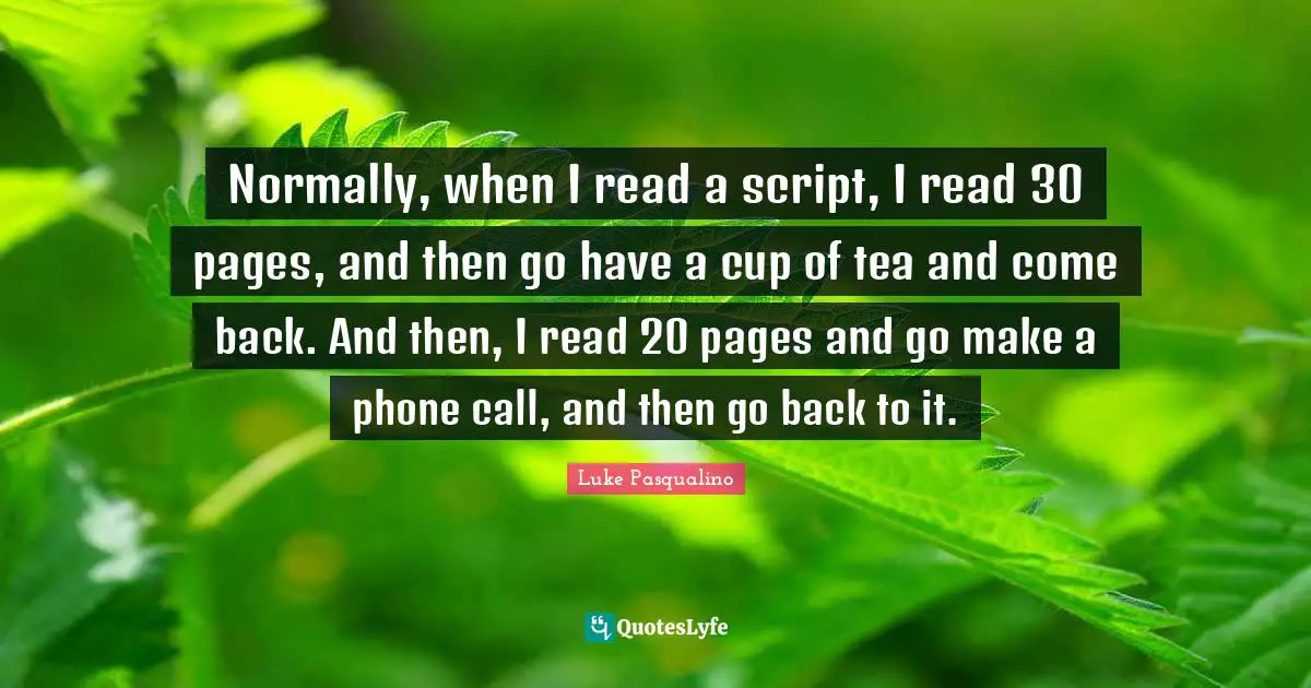 Normally, when I read a script, I read 30 pages, and then go have a cup of tea and come back. And then, I read 20 pages and go make a phone call, and then go back to it.
