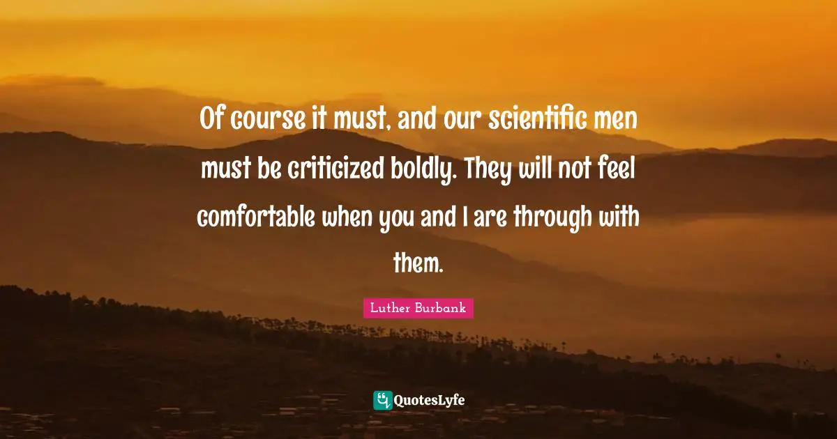 Luther Burbank Quotes: "Of course it must, and our scientific men must be criticized boldly. They will not feel comfortable when you and I are through with them."
