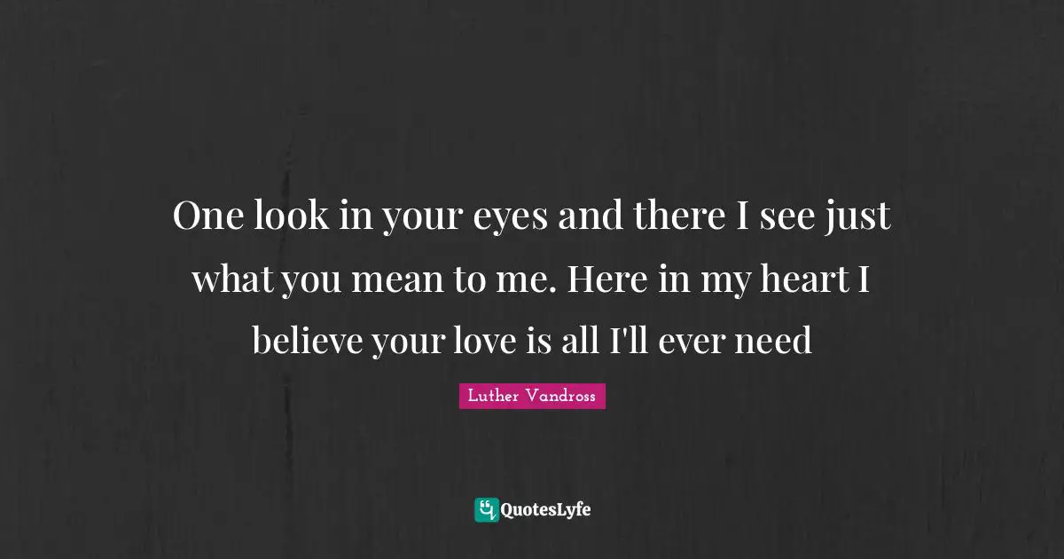 One look in your eyes and there I see just what you mean to me. Here in my heart I believe your love is all I'll ever need