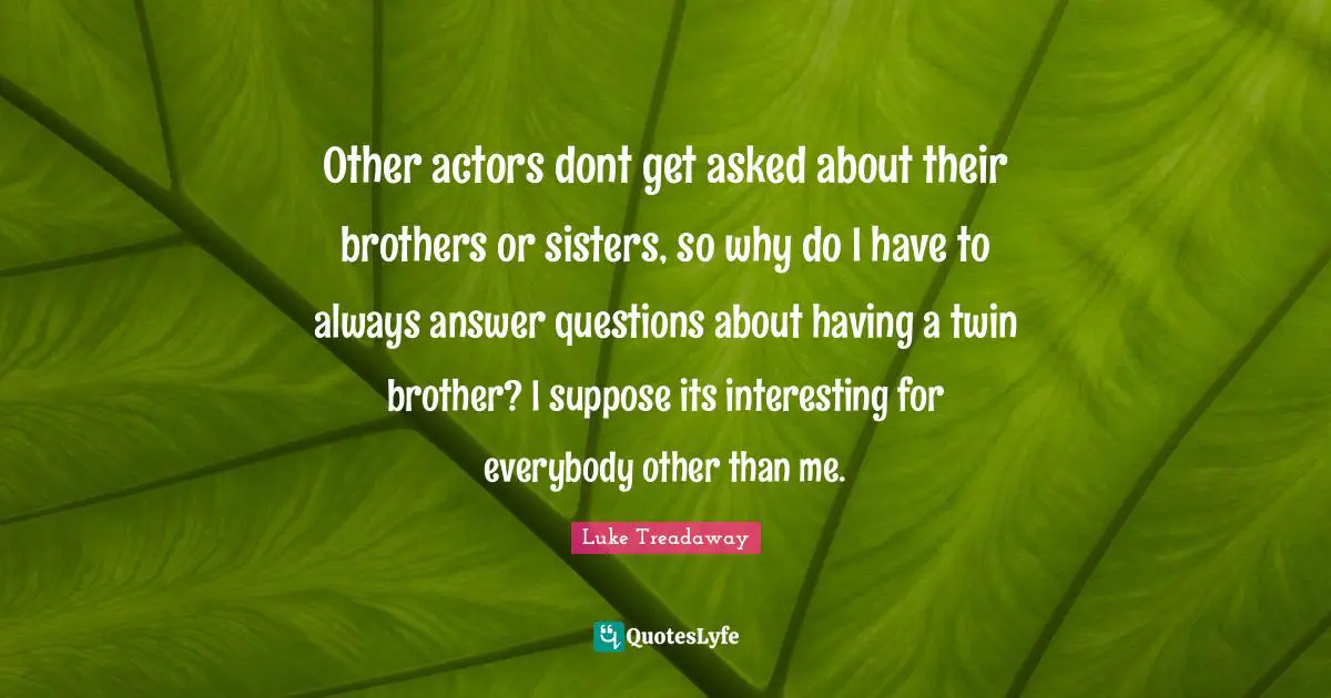 Other actors dont get asked about their brothers or sisters, so why do I have to always answer questions about having a twin brother? I suppose its interesting for everybody other than me.