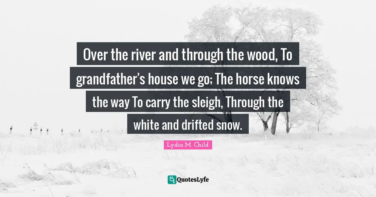 Over the river and through the wood, To grandfather's house we go; The horse knows the way To carry the sleigh, Through the white and drifted snow.