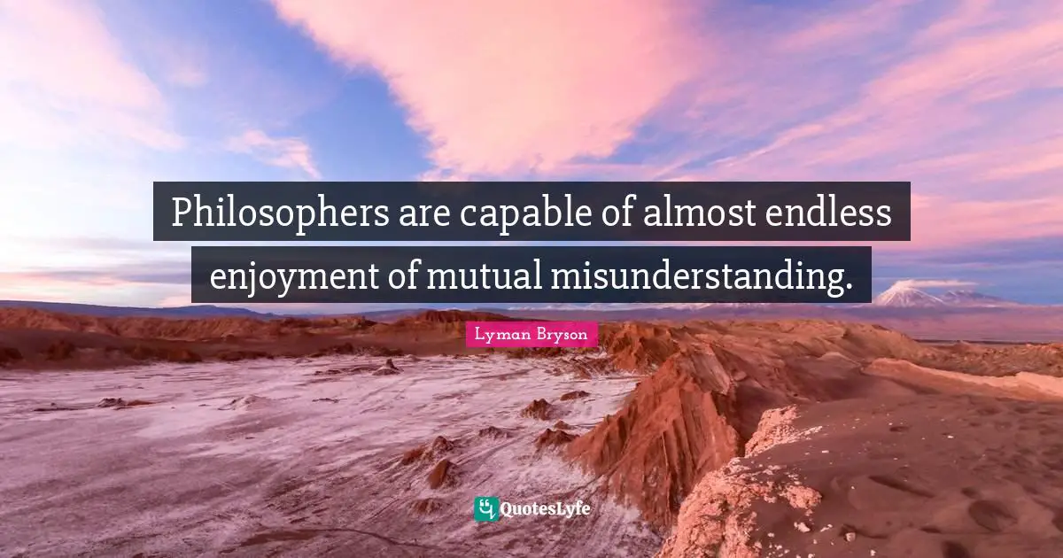 Philosophers are capable of almost endless enjoyment of mutual misunderstanding.
