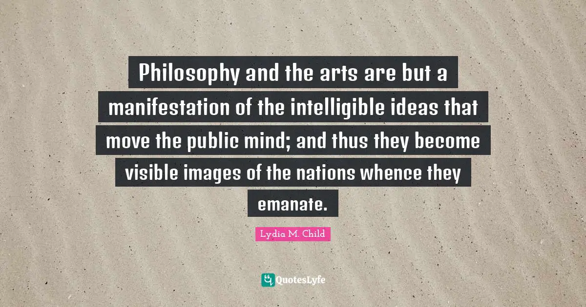 Philosophy and the arts are but a manifestation of the intelligible ideas that move the public mind; and thus they become visible images of the nations whence they emanate.