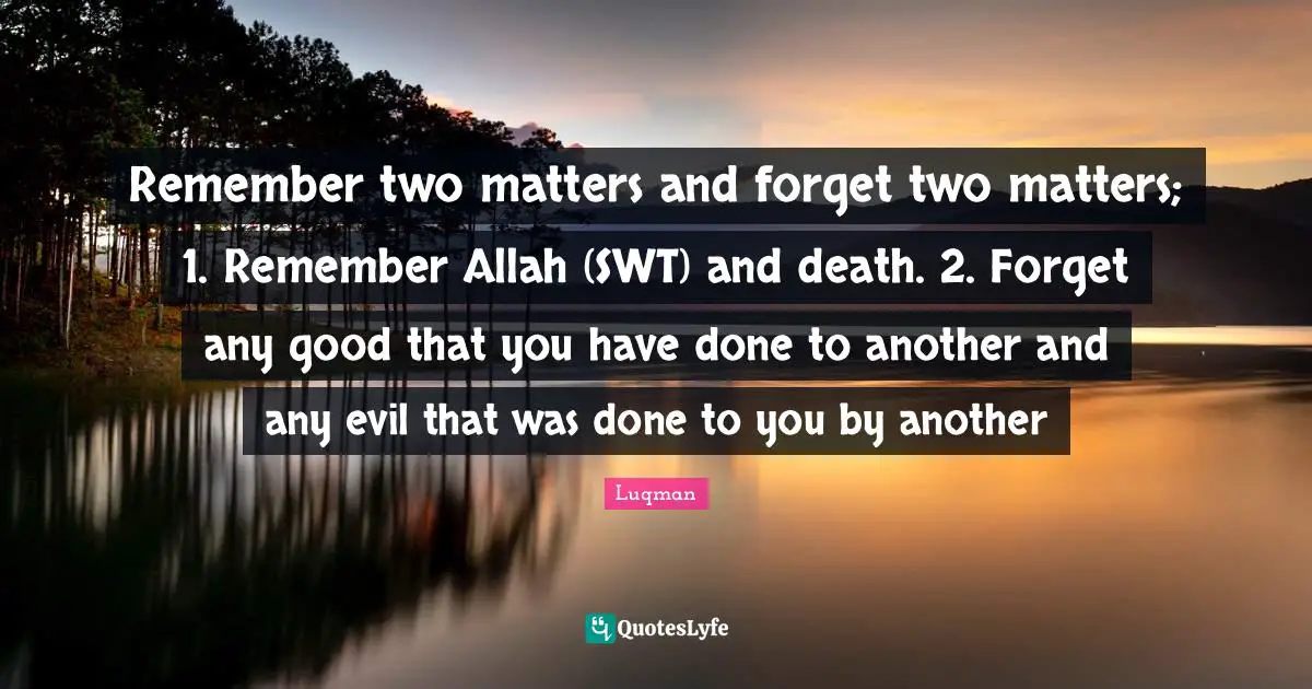 Remember two matters and forget two matters; 1. Remember Allah (SWT) and death. 2. Forget any good that you have done to another and any evil that was done to you by another