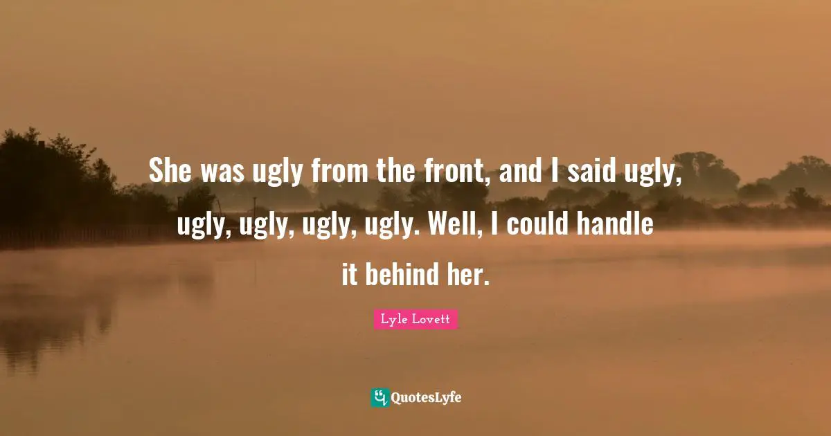 She was ugly from the front, and I said ugly, ugly, ugly, ugly, ugly. Well, I could handle it behind her.