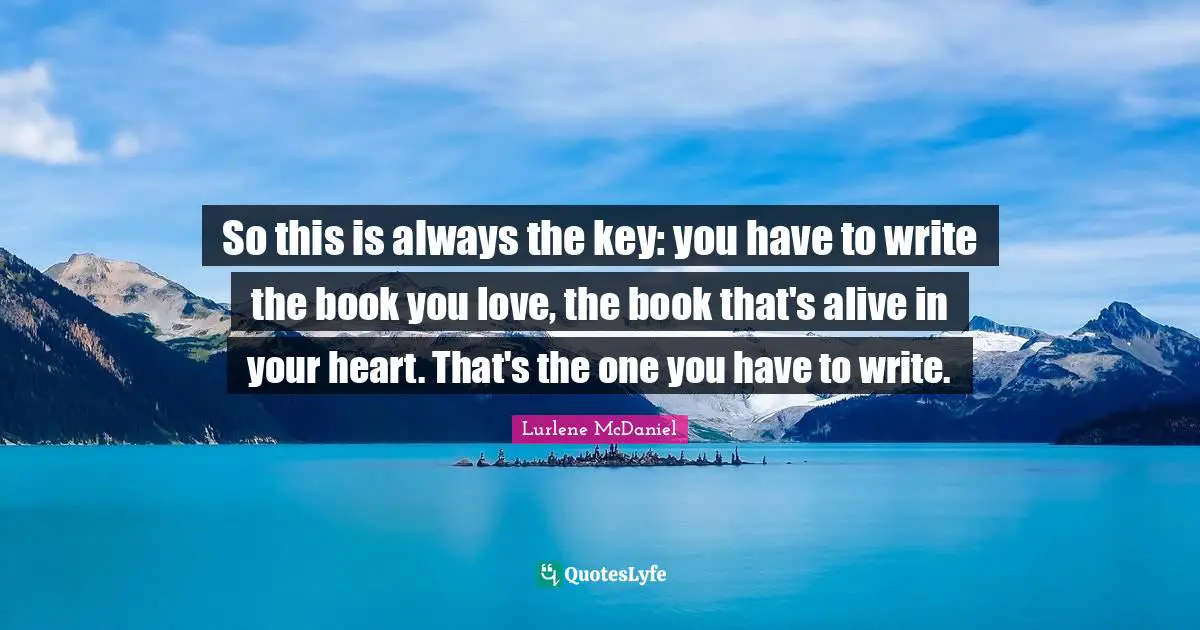 So this is always the key: you have to write the book you love, the book that's alive in your heart. That's the one you have to write.
