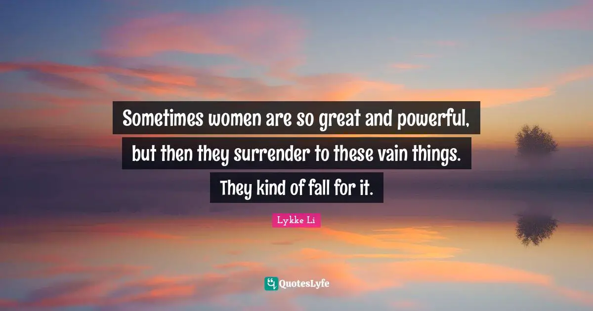 Sometimes women are so great and powerful, but then they surrender to these vain things. They kind of fall for it.