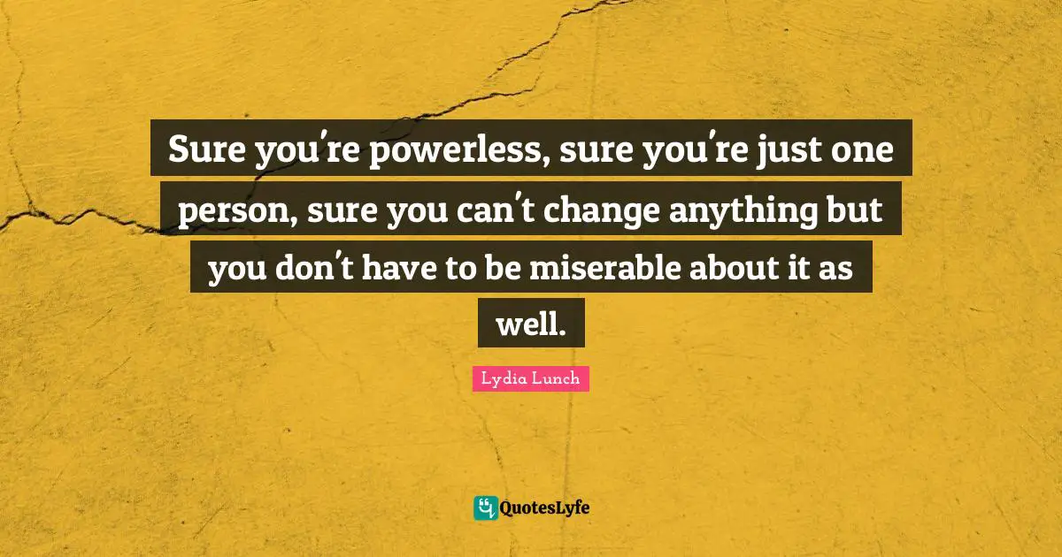 Sure you're powerless, sure you're just one person, sure you can't change anything but you don't have to be miserable about it as well.