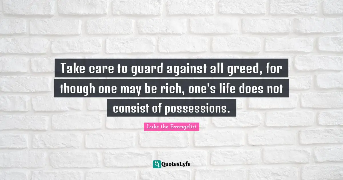 Take care to guard against all greed, for though one may be rich, one's life does not consist of possessions.