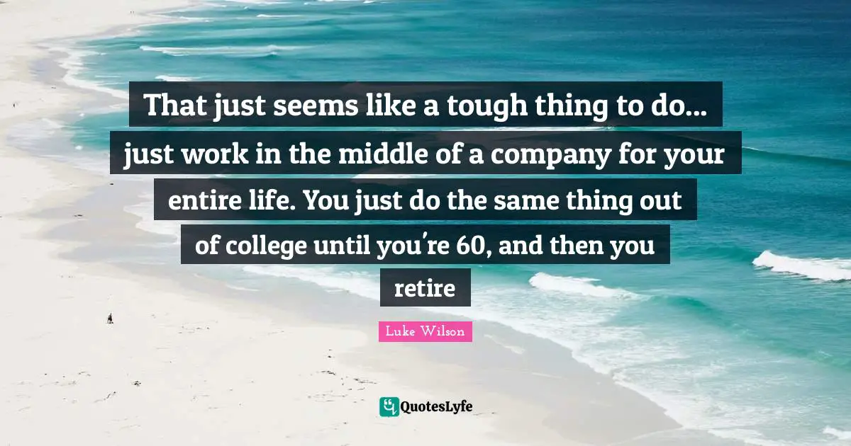 That just seems like a tough thing to do... just work in the middle of a company for your entire life. You just do the same thing out of college until you're 60, and then you retire