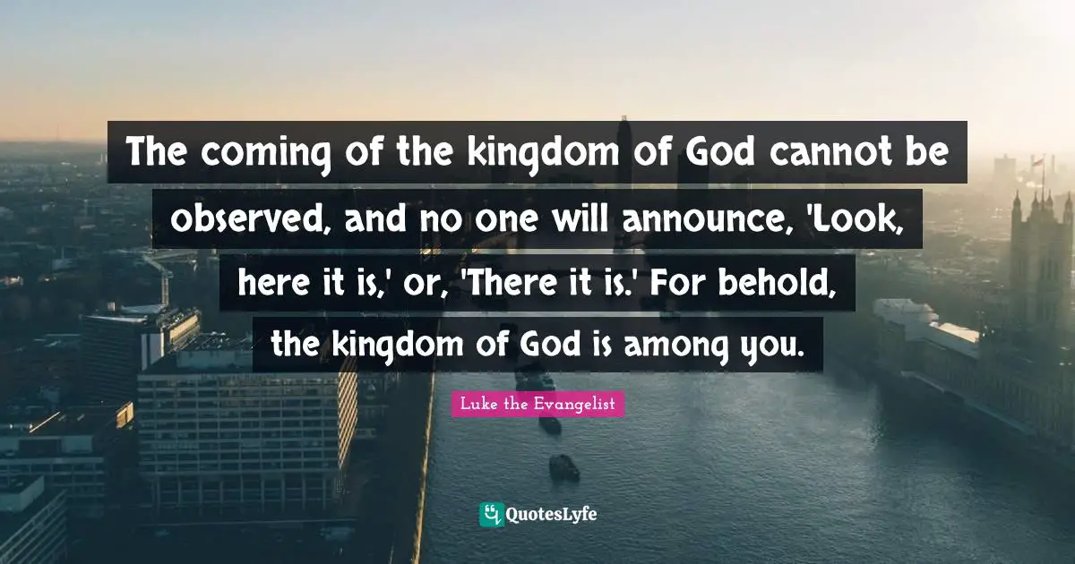 The coming of the kingdom of God cannot be observed, and no one will announce, 'Look, here it is,' or, 'There it is.' For behold, the kingdom of God is among you.