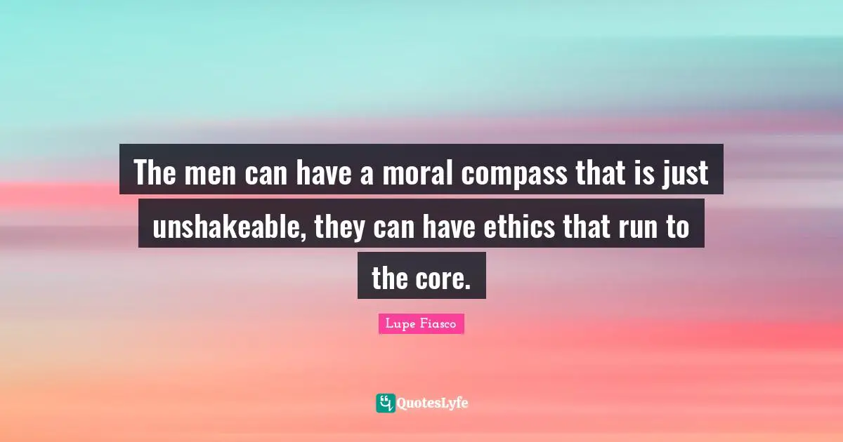 The men can have a moral compass that is just unshakeable, they can have ethics that run to the core.