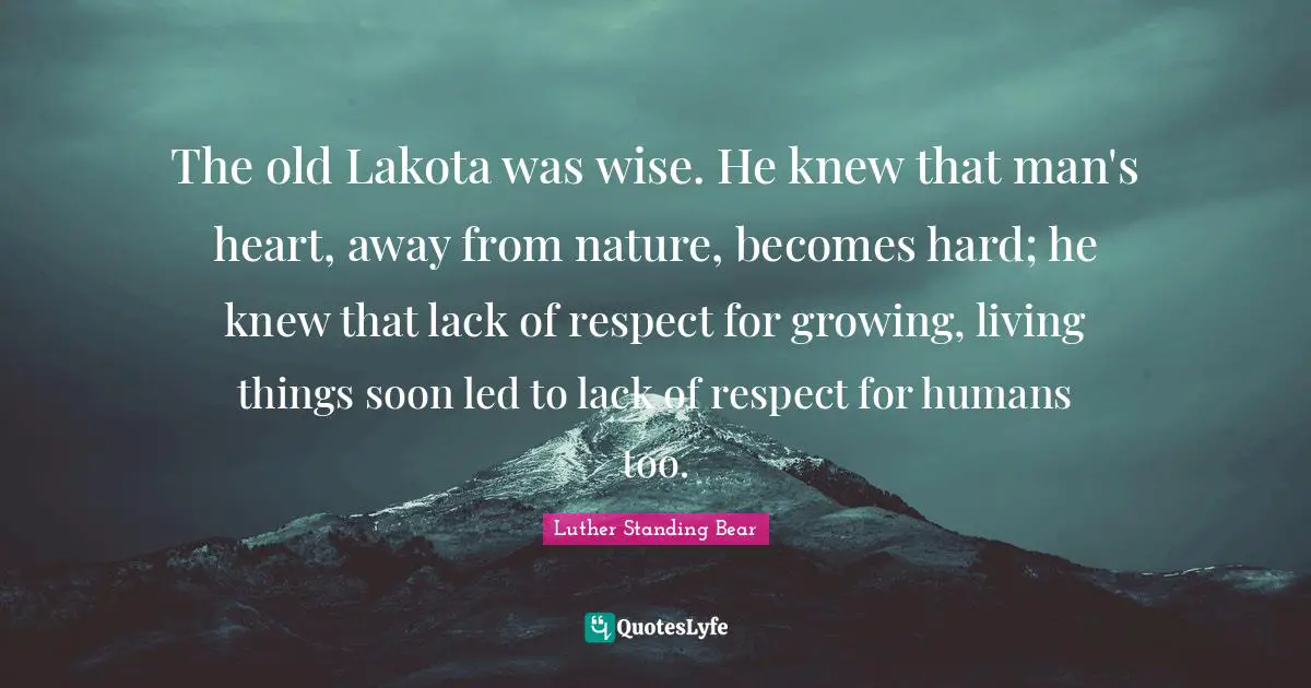 Humans Quotes: "The old Lakota was wise. He knew that man's heart, away from nature, becomes hard; he knew that lack of respect for growing, living things soon led to lack of respect for humans too."