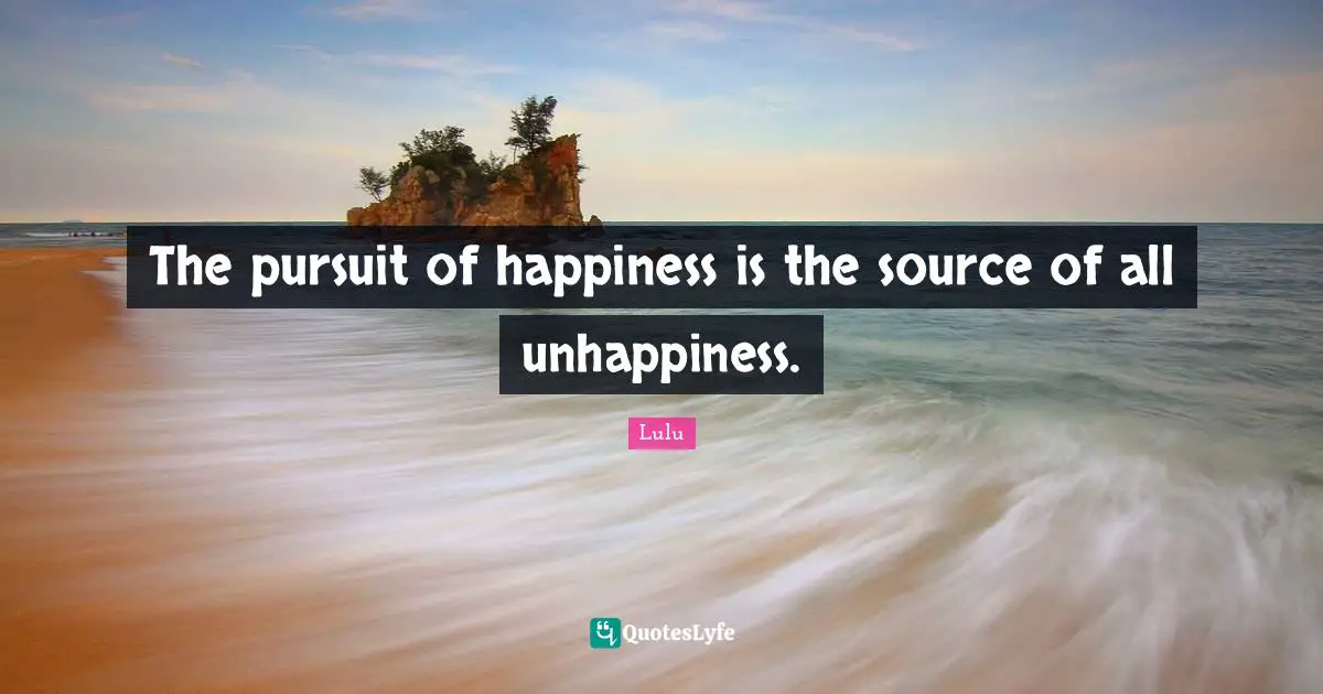 The pursuit of happiness is the source of all unhappiness.