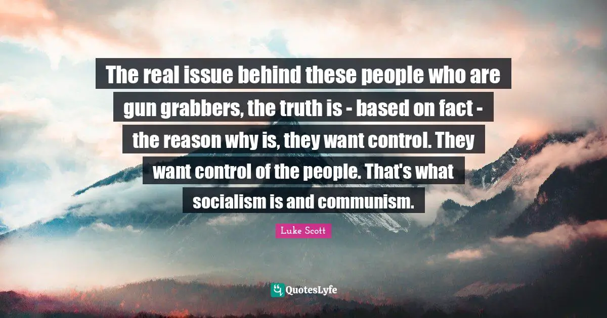 The real issue behind these people who are gun grabbers, the truth is - based on fact - the reason why is, they want control. They want control of the people. That's what socialism is and communism.
